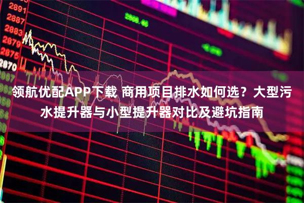 领航优配APP下载 商用项目排水如何选？大型污水提升器与小型提升器对比及避坑指南