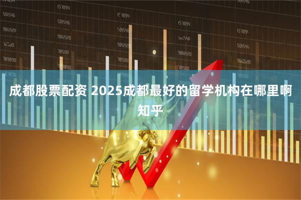 成都股票配资 2025成都最好的留学机构在哪里啊知乎