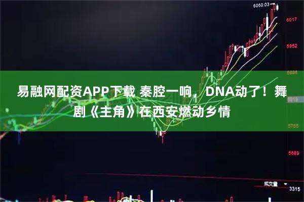 易融网配资APP下载 秦腔一响，DNA动了！舞剧《主角》在西安燃动乡情