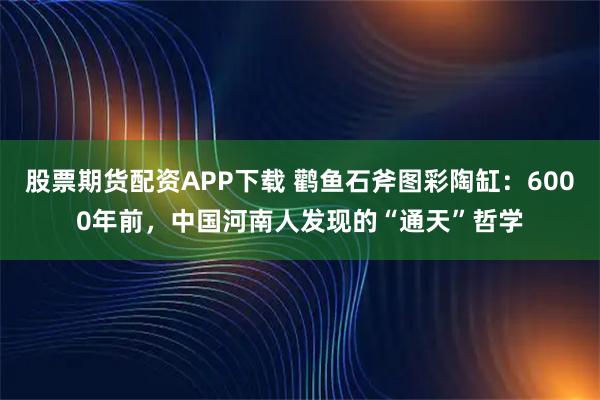 股票期货配资APP下载 鹳鱼石斧图彩陶缸：6000年前，中国河南人发现的“通天”哲学