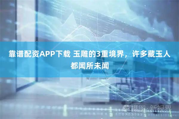 靠谱配资APP下载 玉雕的3重境界，许多藏玉人都闻所未闻