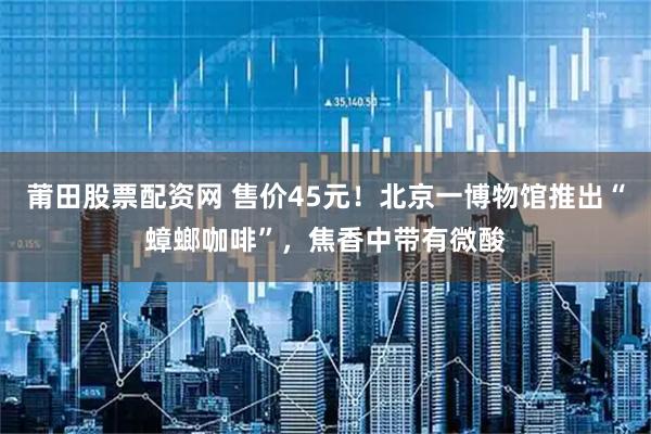 莆田股票配资网 售价45元！北京一博物馆推出“蟑螂咖啡”，焦香中带有微酸