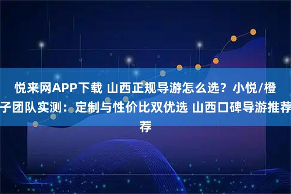 悦来网APP下载 山西正规导游怎么选？小悦/橙子团队实测：定制与性价比双优选 山西口碑导游推荐