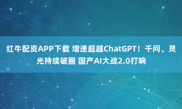 红牛配资APP下载 增速超越ChatGPT！千问、灵光持续破圈 国产AI大战2.0打响