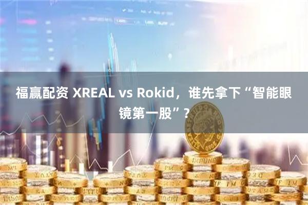 福赢配资 XREAL vs Rokid，谁先拿下“智能眼镜第一股”？