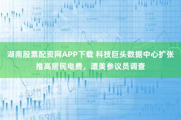 湖南股票配资网APP下载 科技巨头数据中心扩张推高居民电费，遭美参议员调查