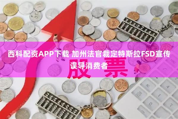 西科配资APP下载 加州法官裁定特斯拉FSD宣传误导消费者