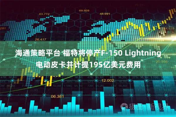 海通策略平台 福特将停产F-150 Lightning电动皮卡并计提195亿美元费用