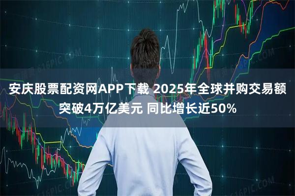 安庆股票配资网APP下载 2025年全球并购交易额突破4万亿美元 同比增长近50%