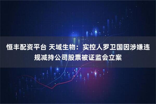 恒丰配资平台 天域生物：实控人罗卫国因涉嫌违规减持公司股票被证监会立案