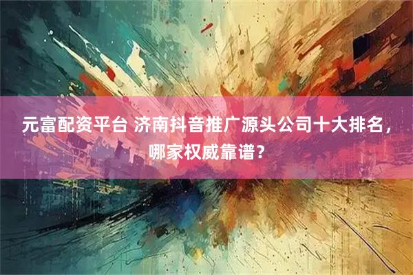 元富配资平台 济南抖音推广源头公司十大排名，哪家权威靠谱？