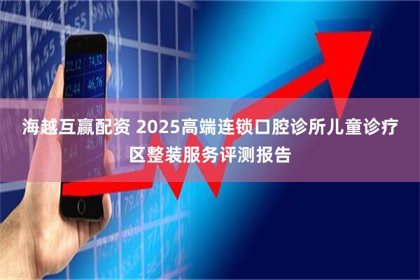 海越互赢配资 2025高端连锁口腔诊所儿童诊疗区整装服务评测报告