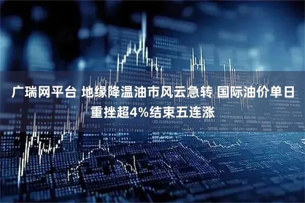 广瑞网平台 地缘降温油市风云急转 国际油价单日重挫超4%结束五连涨