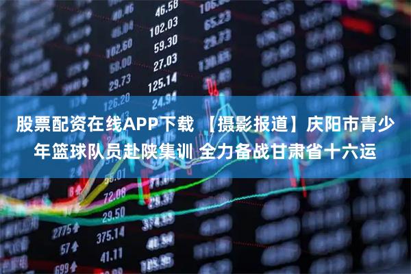 股票配资在线APP下载 【摄影报道】庆阳市青少年篮球队员赴陕集训 全力备战甘肃省十六运