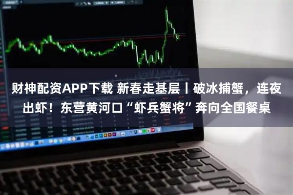 财神配资APP下载 新春走基层丨破冰捕蟹，连夜出虾！东营黄河口“虾兵蟹将”奔向全国餐桌