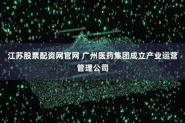 江苏股票配资网官网 广州医药集团成立产业运营管理公司