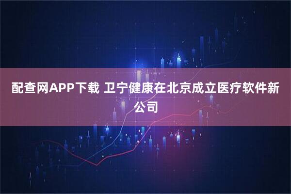 配查网APP下载 卫宁健康在北京成立医疗软件新公司