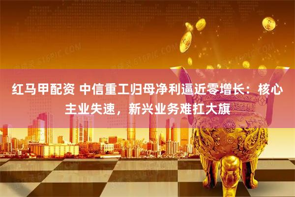 红马甲配资 中信重工归母净利逼近零增长：核心主业失速，新兴业务难扛大旗