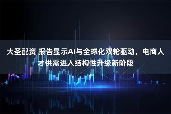 大圣配资 报告显示AI与全球化双轮驱动，电商人才供需进入结构性升级新阶段