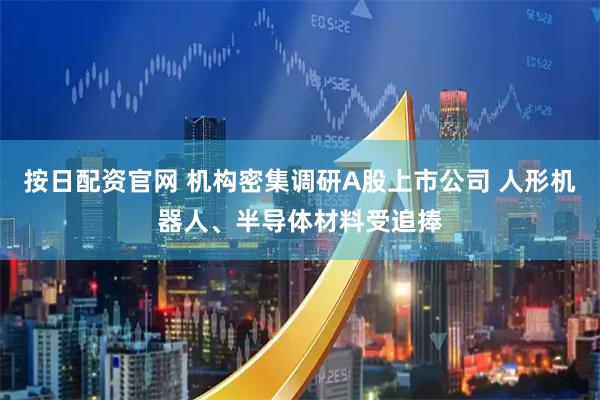 按日配资官网 机构密集调研A股上市公司 人形机器人、半导体材料受追捧