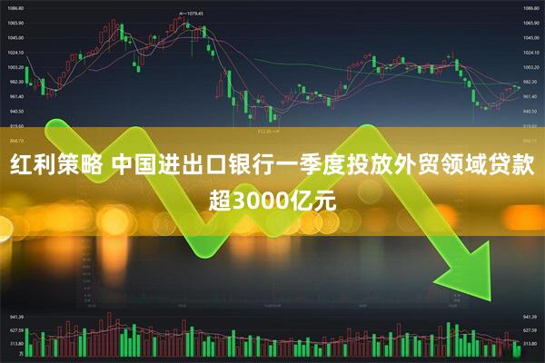 红利策略 中国进出口银行一季度投放外贸领域贷款超3000亿元